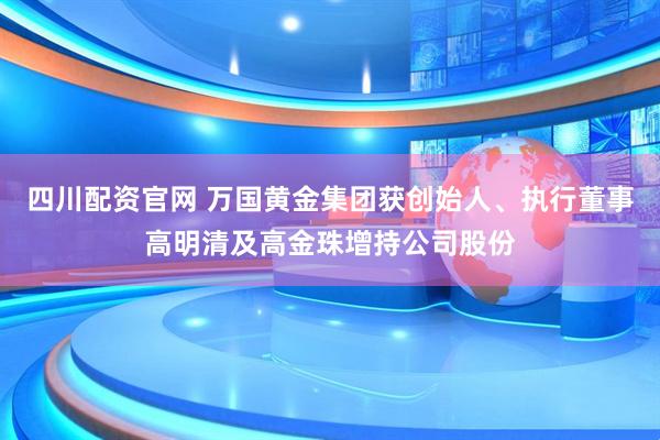 四川配资官网 万国黄金集团获创始人、执行董事高明清及高金珠增持公司股份