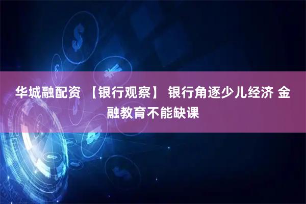 华城融配资 【银行观察】 银行角逐少儿经济 金融教育不能缺课