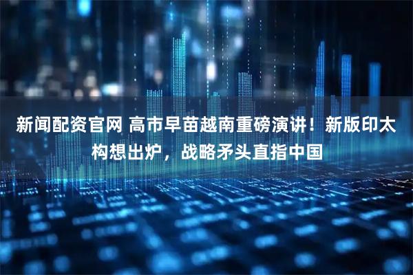 新闻配资官网 高市早苗越南重磅演讲！新版印太构想出炉，战略矛头直指中国
