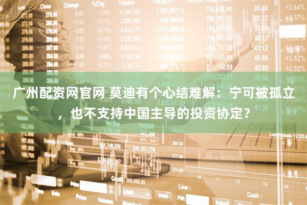 广州配资网官网 莫迪有个心结难解：宁可被孤立，也不支持中国主导的投资协定？